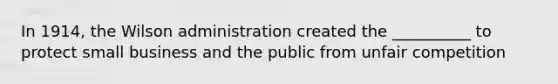 In 1914, the Wilson administration created the __________ to protect small business and the public from unfair competition