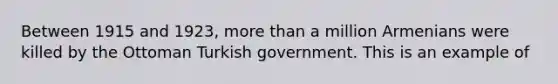 Between 1915 and 1923, more than a million Armenians were killed by the Ottoman Turkish government. This is an example of