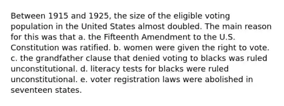 Between 1915 and 1925, the size of the eligible voting population in the United States almost doubled. The main reason for this was that a. the Fifteenth Amendment to the U.S. Constitution was ratified. b. women were given the right to vote. c. the grandfather clause that denied voting to blacks was ruled unconstitutional. d. literacy tests for blacks were ruled unconstitutional. e. voter registration laws were abolished in seventeen states.