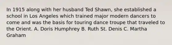 In 1915 along with her husband Ted Shawn, she established a school in Los Angeles which trained major modern dancers to come and was the basis for touring dance troupe that traveled to the Orient. A. Doris Humphrey B. Ruth St. Denis C. Martha Graham