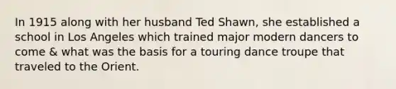 In 1915 along with her husband Ted Shawn, she established a school in Los Angeles which trained major modern dancers to come & what was the basis for a touring dance troupe that traveled to the Orient.