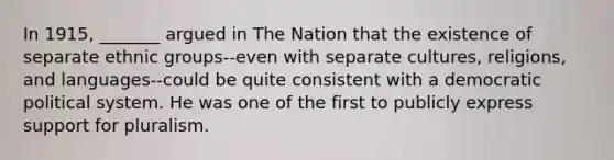 In 1915, _______ argued in The Nation that the existence of separate ethnic groups--even with separate cultures, religions, and languages--could be quite consistent with a democratic political system. He was one of the first to publicly express support for pluralism.