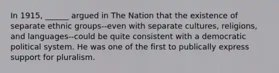 In 1915, ______ argued in The Nation that the existence of separate ethnic groups--even with separate cultures, religions, and languages--could be quite consistent with a democratic political system. He was one of the first to publically express support for pluralism.