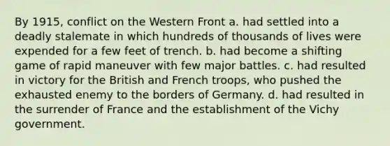 By 1915, conflict on the Western Front a. had settled into a deadly stalemate in which hundreds of thousands of lives were expended for a few feet of trench. b. had become a shifting game of rapid maneuver with few major battles. c. had resulted in victory for the British and French troops, who pushed the exhausted enemy to the borders of Germany. d. had resulted in the surrender of France and the establishment of the Vichy government.