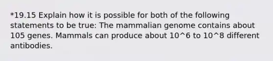 *19.15 Explain how it is possible for both of the following statements to be true: The mammalian genome contains about 105 genes. Mammals can produce about 10^6 to 10^8 different antibodies.