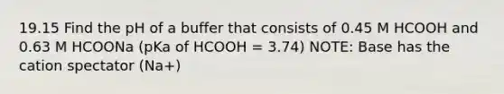 19.15 Find the pH of a buffer that consists of 0.45 M HCOOH and 0.63 M HCOONa (pKa of HCOOH = 3.74) NOTE: Base has the cation spectator (Na+)