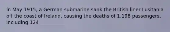 In May 1915, a German submarine sank the British liner Lusitania off the coast of Ireland, causing the deaths of 1,198 passengers, including 124 __________