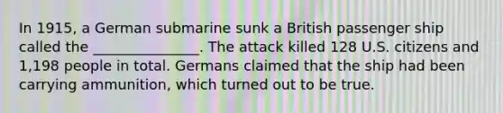 In 1915, a German submarine sunk a British passenger ship called the _______________. The attack killed 128 U.S. citizens and 1,198 people in total. Germans claimed that the ship had been carrying ammunition, which turned out to be true.