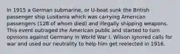 In 1915 a German submarine, or U-boat sunk the British passenger ship Lusitania which was carrying American passengers (128 of whom died) and illegally shipping weapons. This event outraged the American public and started to turn opinions against Germany in World War I. Wilson ignored calls for war and used our neutrality to help him get reelected in 1916.