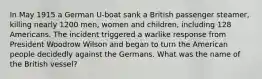 In May 1915 a German U-boat sank a British passenger steamer, killing nearly 1200 men, women and children, including 128 Americans. The incident triggered a warlike response from President Woodrow Wilson and began to turn the American people decidedly against the Germans. What was the name of the British vessel?