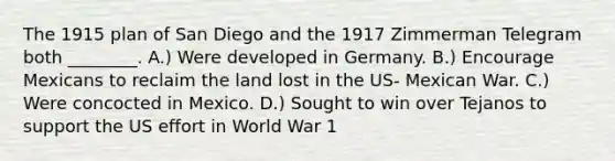 The 1915 plan of San Diego and the 1917 Zimmerman Telegram both ________. A.) Were developed in Germany. B.) Encourage Mexicans to reclaim the land lost in the US- Mexican War. C.) Were concocted in Mexico. D.) Sought to win over Tejanos to support the US effort in World War 1