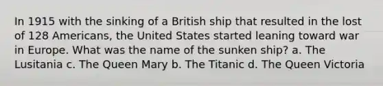 In 1915 with the sinking of a British ship that resulted in the lost of 128 Americans, the United States started leaning toward war in Europe. What was the name of the sunken ship? a. The Lusitania c. The Queen Mary b. The Titanic d. The Queen Victoria