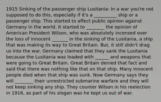 1915 Sinking of the passenger ship Lusitania: In a war you're not supposed to do this, especially if it's a __________ ship or a passenger ship. This started to affect public opinion against Germany in the world. It started to ________ the opinion of American President Wilson, who was absolutely incensed over the loss of innocent _______ in the sinking of the Lusitania, a ship that was making its way to Great Britain. But, it still didn't drag us into the war. Germany claimed that they sank the Lusitania because the Lusitania was loaded with ______ and weapons that were going to Great Britain. Great Britain denied that fact and said that there was nothing like that on that ship. Many innocent people died when that ship was sunk. Now Germany says they will ________ their unrestricted submarine warfare and they will not keep sinking any ship. They counter Wilson in his reelection in 1916, as part of his slogan was he kept us out of war.