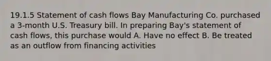 19.1.5 Statement of cash flows Bay Manufacturing Co. purchased a 3-month U.S. Treasury bill. In preparing Bay's statement of cash flows, this purchase would A. Have no effect B. Be treated as an outflow from financing activities