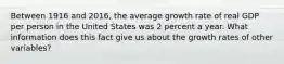 Between 1916 and​ 2016, the average growth rate of real GDP per person in the United States was 2 percent a year. What information does this fact give us about the growth rates of other​ variables?