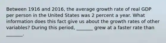 Between 1916 and​ 2016, the average growth rate of real GDP per person in the United States was 2 percent a year. What information does this fact give us about the growth rates of other​ variables? During this​ period, _______ grew at a faster rate than​ _______.