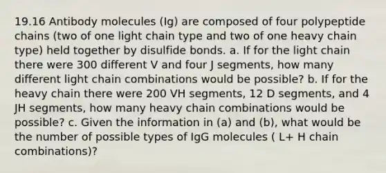 19.16 Antibody molecules (Ig) are composed of four polypeptide chains (two of one light chain type and two of one heavy chain type) held together by disulfide bonds. a. If for the light chain there were 300 different V and four J segments, how many different light chain combinations would be possible? b. If for the heavy chain there were 200 VH segments, 12 D segments, and 4 JH segments, how many heavy chain combinations would be possible? c. Given the information in (a) and (b), what would be the number of possible types of IgG molecules ( L+ H chain combinations)?