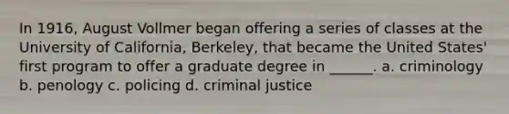 In 1916, August Vollmer began offering a series of classes at the University of California, Berkeley, that became the United States' first program to offer a graduate degree in ______. a. criminology b. penology c. policing d. criminal justice