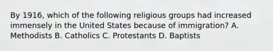 By 1916, which of the following religious groups had increased immensely in the United States because of immigration? A. Methodists B. Catholics C. Protestants D. Baptists