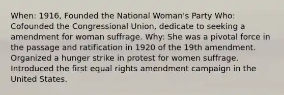 When: 1916, Founded the National Woman's Party Who: Cofounded the Congressional Union, dedicate to seeking a amendment for woman suffrage. Why: She was a pivotal force in the passage and ratification in 1920 of the 19th amendment. Organized a hunger strike in protest for women suffrage. Introduced the first equal rights amendment campaign in the United States.