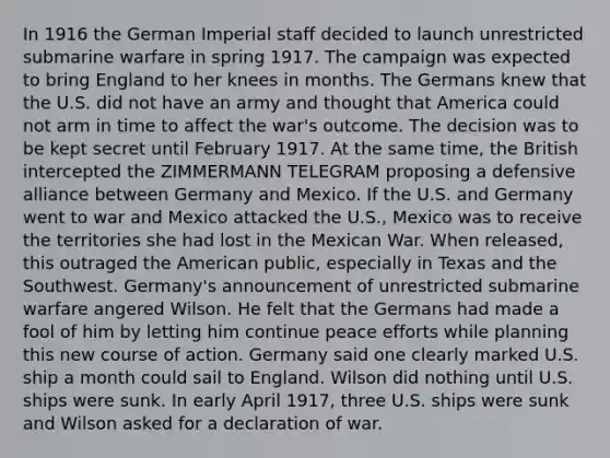 In 1916 the German Imperial staff decided to launch unrestricted submarine warfare in spring 1917. The campaign was expected to bring England to her knees in months. The Germans knew that the U.S. did not have an army and thought that America could not arm in time to affect the war's outcome. The decision was to be kept secret until February 1917. At the same time, the British intercepted the ZIMMERMANN TELEGRAM proposing a defensive alliance between Germany and Mexico. If the U.S. and Germany went to war and Mexico attacked the U.S., Mexico was to receive the territories she had lost in the Mexican War. When released, this outraged the American public, especially in Texas and the Southwest. Germany's announcement of unrestricted submarine warfare angered Wilson. He felt that the Germans had made a fool of him by letting him continue peace efforts while planning this new course of action. Germany said one clearly marked U.S. ship a month could sail to England. Wilson did nothing until U.S. ships were sunk. In early April 1917, three U.S. ships were sunk and Wilson asked for a declaration of war.