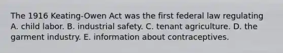 The 1916 Keating-Owen Act was the first federal law regulating A. child labor. B. industrial safety. C. tenant agriculture. D. the garment industry. E. information about contraceptives.