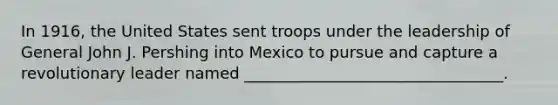 In 1916, the United States sent troops under the leadership of General John J. Pershing into Mexico to pursue and capture a revolutionary leader named _________________________________.