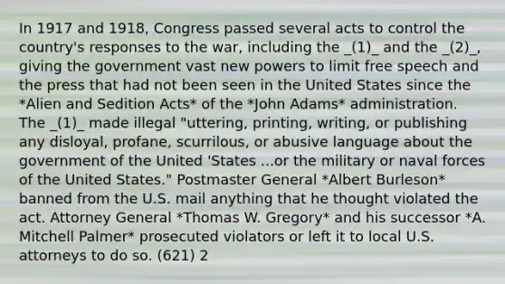 In 1917 and 1918, Congress passed several acts to control the country's responses to the war, including the _(1)_ and the _(2)_, giving the government vast new powers to limit free speech and the press that had not been seen in the United States since the *Alien and Sedition Acts* of the *John Adams* administration. The _(1)_ made illegal "uttering, printing, writing, or publishing any disloyal, profane, scurrilous, or abusive language about the government of the United 'States ...or the military or naval forces of the United States." Postmaster General *Albert Burleson* banned from the U.S. mail anything that he thought violated the act. Attorney General *Thomas W. Gregory* and his successor *A. Mitchell Palmer* prosecuted violators or left it to local U.S. attorneys to do so. (621) 2