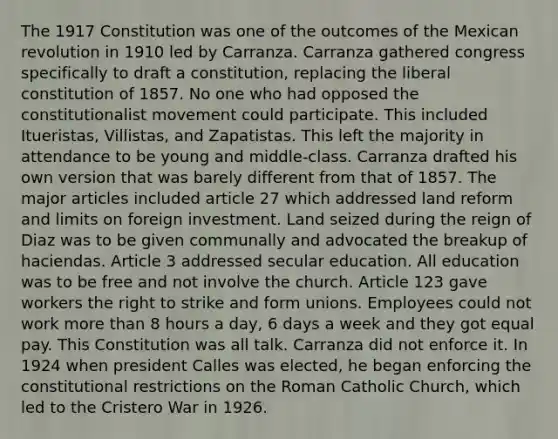 The 1917 Constitution was one of the outcomes of the Mexican revolution in 1910 led by Carranza. Carranza gathered congress specifically to draft a constitution, replacing the liberal constitution of 1857. No one who had opposed the constitutionalist movement could participate. This included Itueristas, Villistas, and Zapatistas. This left the majority in attendance to be young and middle-class. Carranza drafted his own version that was barely different from that of 1857. The major articles included article 27 which addressed land reform and limits on foreign investment. Land seized during the reign of Diaz was to be given communally and advocated the breakup of haciendas. Article 3 addressed secular education. All education was to be free and not involve the church. Article 123 gave workers the right to strike and form unions. Employees could not work more than 8 hours a day, 6 days a week and they got equal pay. This Constitution was all talk. Carranza did not enforce it. In 1924 when president Calles was elected, he began enforcing the constitutional restrictions on the Roman Catholic Church, which led to the Cristero War in 1926.