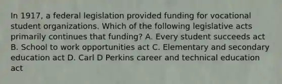 In 1917, a federal legislation provided funding for vocational student organizations. Which of the following legislative acts primarily continues that funding? A. Every student succeeds act B. School to work opportunities act C. Elementary and secondary education act D. Carl D Perkins career and technical education act