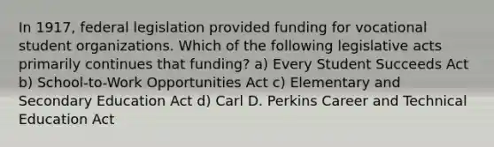 In 1917, federal legislation provided funding for vocational student organizations. Which of the following legislative acts primarily continues that funding? a) Every Student Succeeds Act b) School-to-Work Opportunities Act c) Elementary and Secondary Education Act d) Carl D. Perkins Career and Technical Education Act