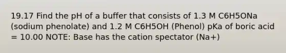 19.17 Find the pH of a buffer that consists of 1.3 M C6H5ONa (sodium phenolate) and 1.2 M C6H5OH (Phenol) pKa of boric acid = 10.00 NOTE: Base has the cation spectator (Na+)