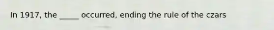 In 1917, the _____ occurred, ending the rule of the czars