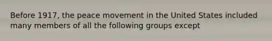 Before 1917, the peace movement in the United States included many members of all the following groups except