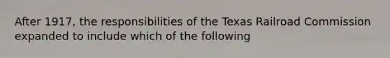 After 1917, the responsibilities of the Texas Railroad Commission expanded to include which of the following