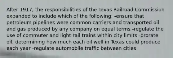 After 1917, the responsibilities of the Texas Railroad Commission expanded to include which of the following: -ensure that petroleum pipelines were common carriers and transported oil and gas produced by any company on equal terms -regulate the use of commuter and light rail trains within city limits -prorate oil, determining how much each oil well in Texas could produce each year -regulate automobile traffic between cities