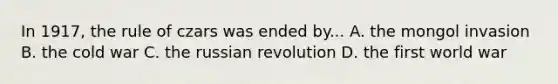 In 1917, the rule of czars was ended by... A. the mongol invasion B. the cold war C. the russian revolution D. the first world war