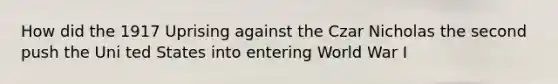 How did the 1917 Uprising against the Czar Nicholas the second push the Uni ted States into entering World War I