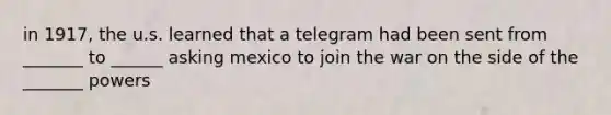 in 1917, the u.s. learned that a telegram had been sent from _______ to ______ asking mexico to join the war on the side of the _______ powers