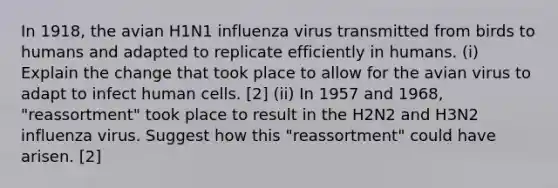 In 1918, the avian H1N1 influenza virus transmitted from birds to humans and adapted to replicate efficiently in humans. (i) Explain the change that took place to allow for the avian virus to adapt to infect human cells. [2] (ii) In 1957 and 1968, "reassortment" took place to result in the H2N2 and H3N2 influenza virus. Suggest how this "reassortment" could have arisen. [2]