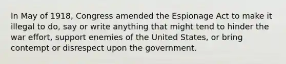 In May of 1918, Congress amended the Espionage Act to make it illegal to do, say or write anything that might tend to hinder the war effort, support enemies of the United States, or bring contempt or disrespect upon the government.