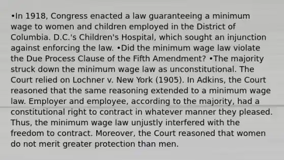 •In 1918, Congress enacted a law guaranteeing a minimum wage to women and children employed in the District of Columbia. D.C.'s Children's Hospital, which sought an injunction against enforcing the law. •Did the minimum wage law violate the Due Process Clause of the Fifth Amendment? •The majority struck down the minimum wage law as unconstitutional. The Court relied on Lochner v. New York (1905). In Adkins, the Court reasoned that the same reasoning extended to a minimum wage law. Employer and employee, according to the majority, had a constitutional right to contract in whatever manner they pleased. Thus, the minimum wage law unjustly interfered with the freedom to contract. Moreover, the Court reasoned that women do not merit greater protection than men.