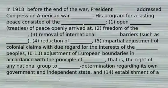 In 1918, before the end of the war, President _________ addressed Congress on American war _________. His program for a lasting peace consisted of the _________ _________: (1) open _________ (treaties) of peace openly arrived at, (2) freedom of the _________, (3) removal of international _________ barriers (such as _________), (4) reduction of _________, (5) impartial adjustment of colonial claims with due regard for the interests of the _________ peoples, (6-13) adjustment of European boundaries in accordance with the principle of _________, that is, the right of any national group to _________-determination regarding its own government and independent state, and (14) establishment of a _________ ___ _________.