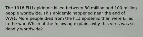 The 1918 FLU epidemic killed between 50 million and 100 million people worldwide. This epidemic happened near the end of WW1. More people died from the FLU epidemic than were killed in the war. Which of the following explains why this virus was so deadly worldwide?