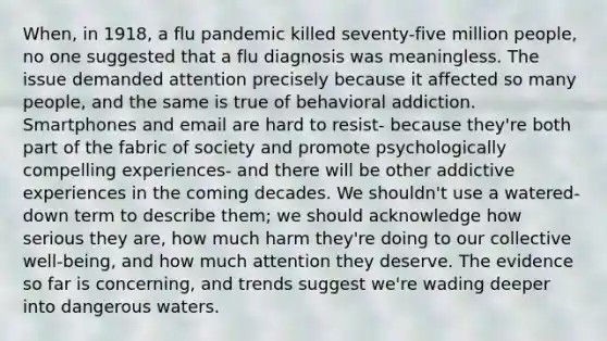 When, in 1918, a flu pandemic killed seventy-five million people, no one suggested that a flu diagnosis was meaningless. The issue demanded attention precisely because it affected so many people, and the same is true of behavioral addiction. Smartphones and email are hard to resist- because they're both part of the fabric of society and promote psychologically compelling experiences- and there will be other addictive experiences in the coming decades. We shouldn't use a watered-down term to describe them; we should acknowledge how serious they are, how much harm they're doing to our collective well-being, and how much attention they deserve. The evidence so far is concerning, and trends suggest we're wading deeper into dangerous waters.