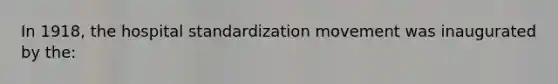 In 1918, the hospital standardization movement was inaugurated by the: