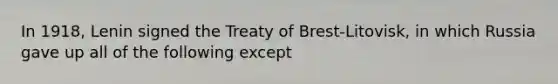 In 1918, Lenin signed the Treaty of Brest-Litovisk, in which Russia gave up all of the following except