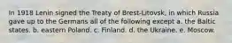 In 1918 Lenin signed the Treaty of Brest-Litovsk, in which Russia gave up to the Germans all of the following except a. the Baltic states. b. eastern Poland. c. Finland. d. the Ukraine. e. Moscow.