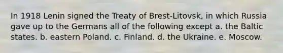 In 1918 Lenin signed the Treaty of Brest-Litovsk, in which Russia gave up to the Germans all of the following except a. the Baltic states. b. eastern Poland. c. Finland. d. the Ukraine. e. Moscow.