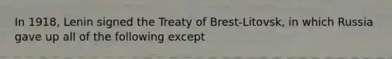 In 1918, Lenin signed the Treaty of Brest-Litovsk, in which Russia gave up all of the following except